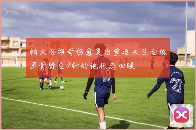 帕夫洛维奇伤愈复出重返米兰合练眉骨缝合9针的他状态回暖