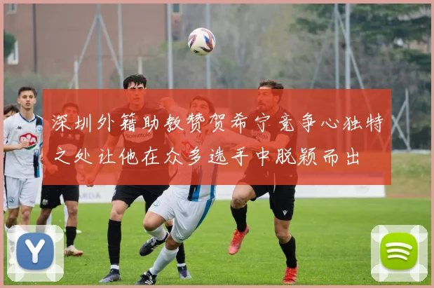 深圳外籍助教赞贺希宁竞争心独特之处让他在众多选手中脱颖而出