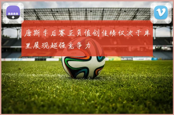 唐斯季后赛正负值创佳绩仅次于库里展现超强竞争力