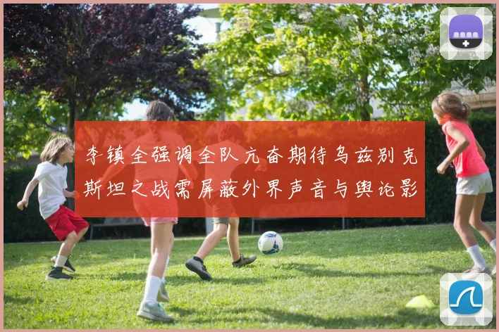 李镇全强调全队亢奋期待乌兹别克斯坦之战需屏蔽外界声音与舆论影响