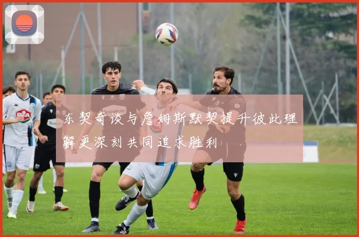 东契奇谈与詹姆斯默契提升彼此理解更深刻共同追求胜利
