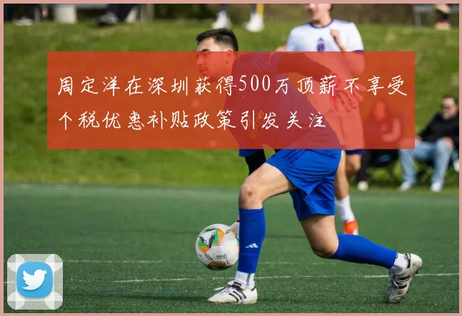 周定洋在深圳获得500万顶薪不享受个税优惠补贴政策引发关注