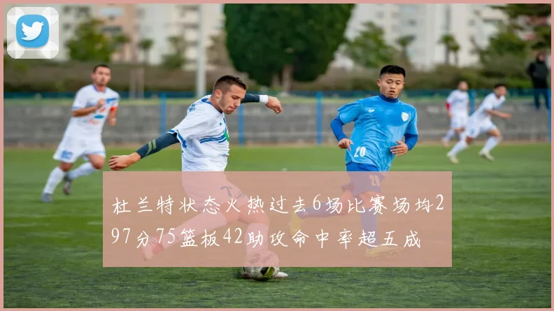 杜兰特状态火热过去6场比赛场均297分75篮板42助攻命中率超五成