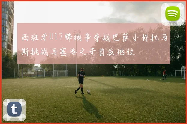西班牙U17锋线争夺战巴萨小将托马斯挑战马塞洛之子首发地位