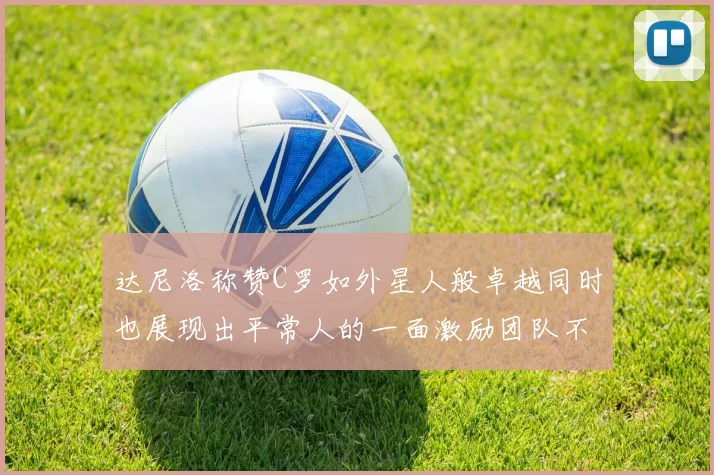 达尼洛称赞C罗如外星人般卓越同时也展现出平常人的一面激励团队不断进步
