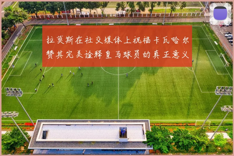 拉莫斯在社交媒体上祝福卡瓦哈尔赞其完美诠释皇马球员的真正意义