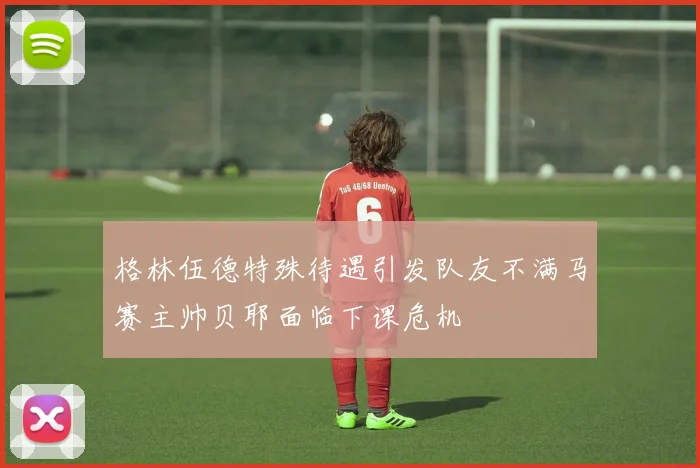 格林伍德特殊待遇引发队友不满马赛主帅贝耶面临下课危机