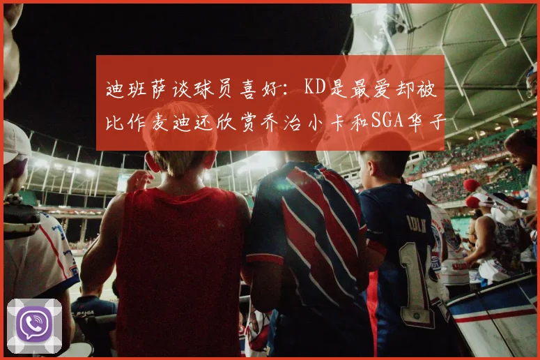 迪班萨谈球员喜好：KD是最爱却被比作麦迪还欣赏乔治小卡和SGA华子