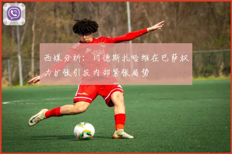 西媒分析：门德斯扎哈维在巴萨权力扩张引发内部紧张局势