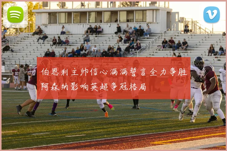 伯恩利主帅信心满满誓言全力争胜阿森纳影响英超争冠格局