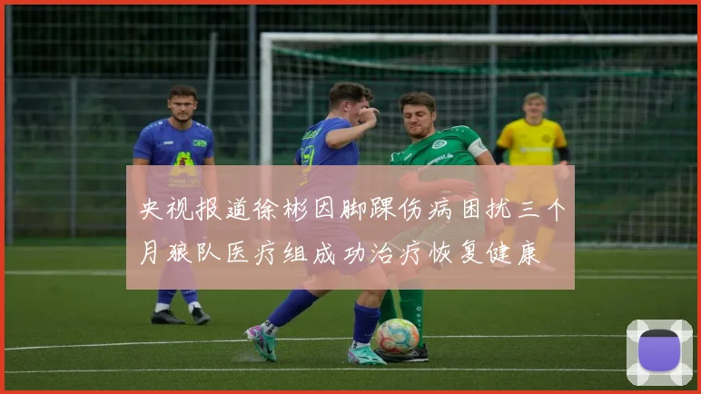 央视报道徐彬因脚踝伤病困扰三个月狼队医疗组成功治疗恢复健康